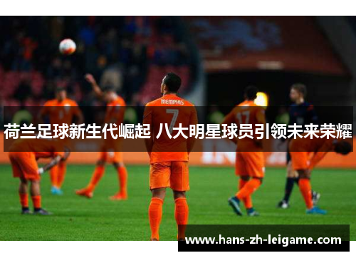 荷兰足球新生代崛起 八大明星球员引领未来荣耀 荷兰足球新生代崛起 八大明星球员引领未来荣耀