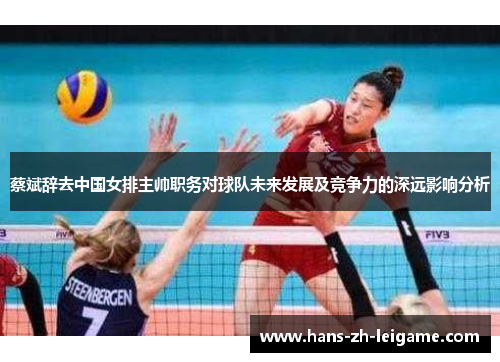 蔡斌辞去中国女排主帅职务对球队未来发展及竞争力的深远影响分析 蔡斌辞去中国女排主帅职务对球队未来发展及竞争力的深远影响分析