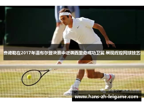 费德勒在2017年温布尔登决赛中逆袭西里奇成功卫冕 展现辉煌网球技艺