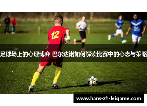 足球场上的心理博弈 巴尔达诺如何解读比赛中的心态与策略