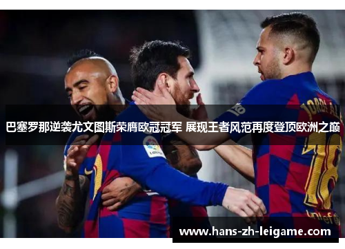 巴塞罗那逆袭尤文图斯荣膺欧冠冠军 展现王者风范再度登顶欧洲之巅
